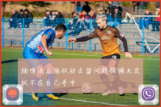 杨鸣谈后场双核去留问题强调决定权不在自己手中