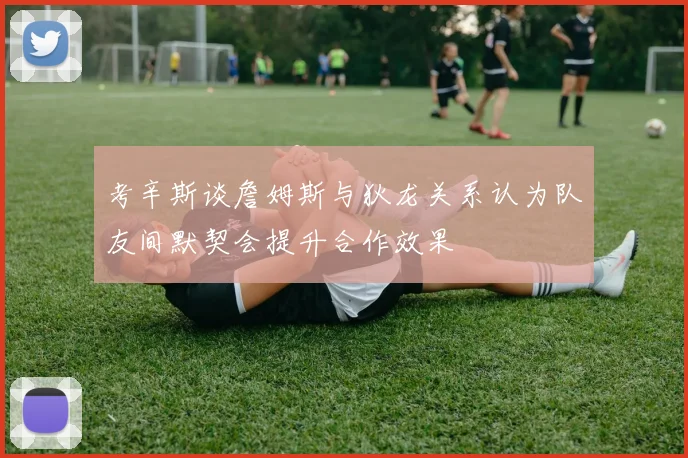 考辛斯谈詹姆斯与狄龙关系认为队友间默契会提升合作效果