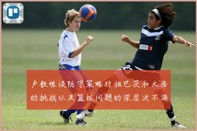 卢教练谈防守策略对祖巴茨和大洛的挑战以及篮板问题的深层次不满