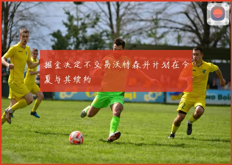 掘金决定不交易沃特森并计划在今夏与其续约