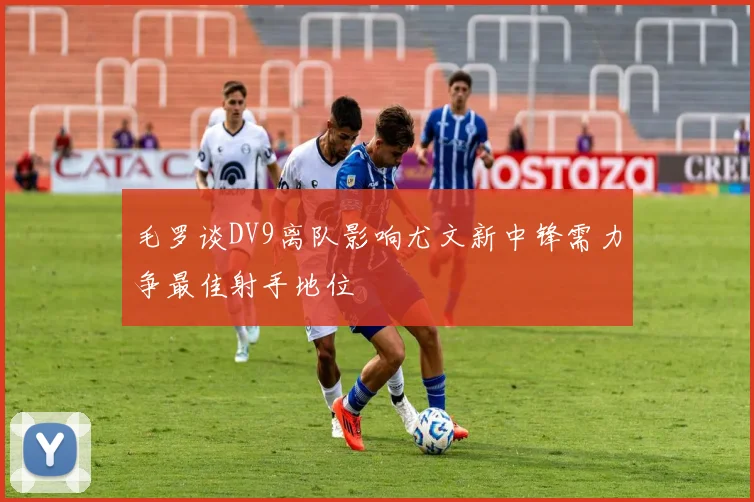 毛罗谈DV9离队影响尤文新中锋需力争最佳射手地位