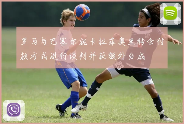 罗马与巴塞尔就卡拉菲奥里转会付款方式进行谈判并获额外分成