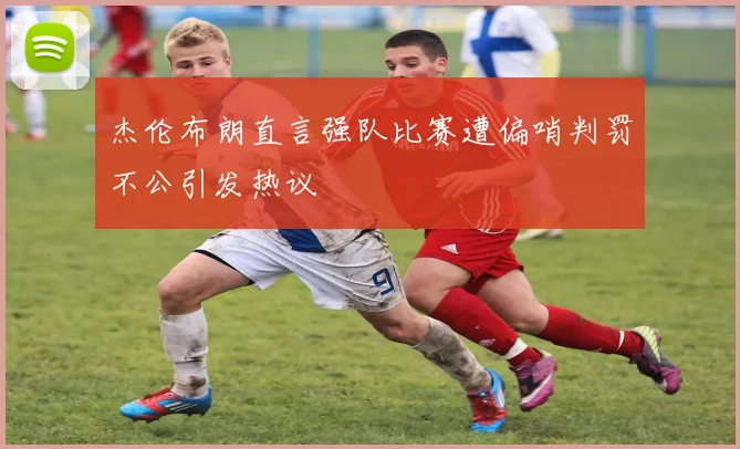杰伦布朗直言强队比赛遭偏哨判罚不公引发热议