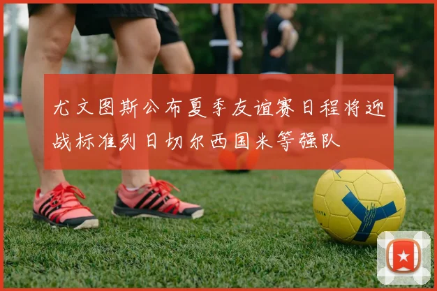 尤文图斯公布夏季友谊赛日程将迎战标准列日切尔西国米等强队