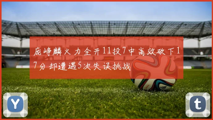 庞峥麟火力全开11投7中高效砍下17分却遭遇5次失误挑战