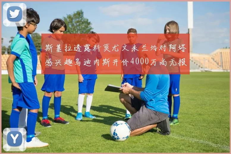 斯基拉透露科莫尤文米兰均对阿塔感兴趣乌迪内斯开价4000万尚无报价
