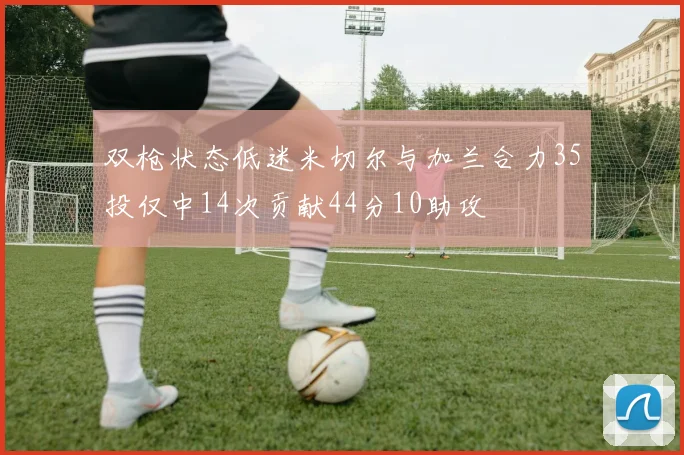 双枪状态低迷米切尔与加兰合力35投仅中14次贡献44分10助攻