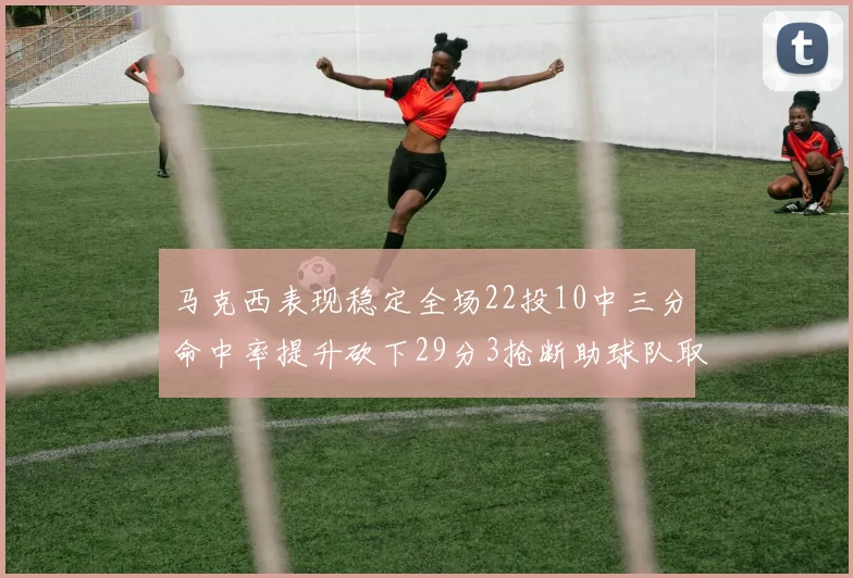 马克西表现稳定全场22投10中三分命中率提升砍下29分3抢断助球队取胜