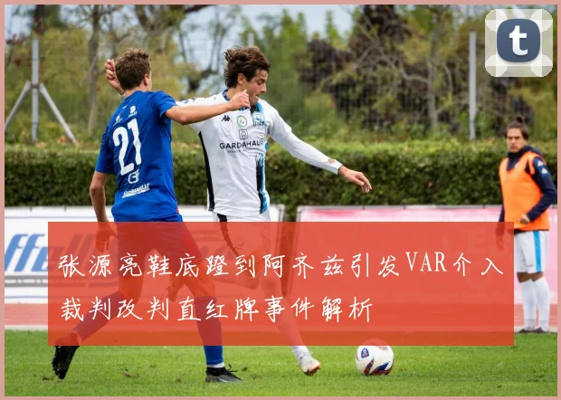 张源亮鞋底蹬到阿齐兹引发VAR介入裁判改判直红牌事件解析