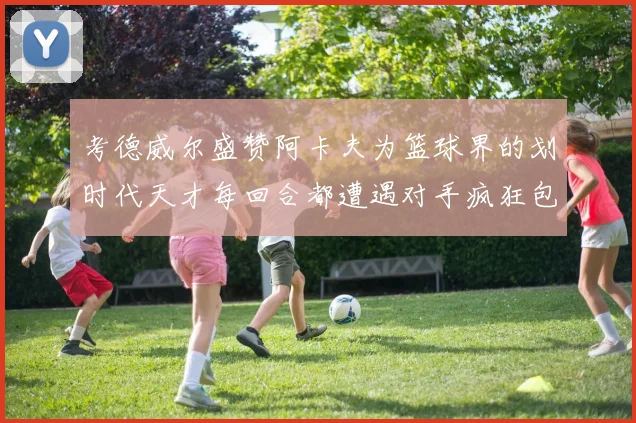考德威尔盛赞阿卡夫为篮球界的划时代天才每回合都遭遇对手疯狂包夹挑战