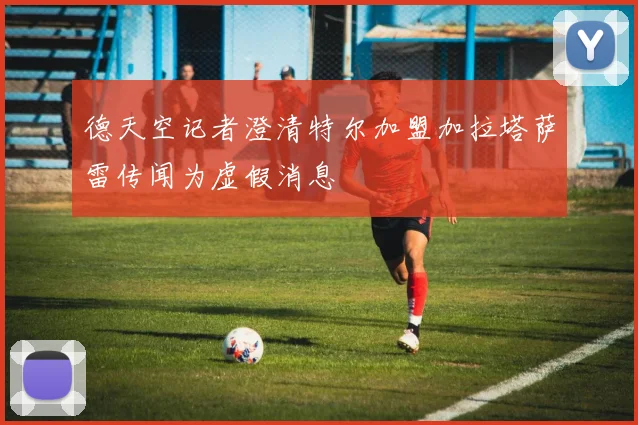 德天空记者澄清特尔加盟加拉塔萨雷传闻为虚假消息