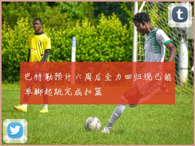 巴特勒预计六周后全力回归现已能单脚起跳完成扣篮